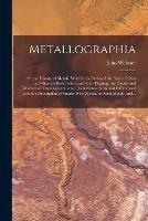 Metallographia: or, an History of Metals. Wherein is Declared the Signs of Ores and Minerals Both Before and After Digging, the Causes and Manner of Their Generations, Their Kinds, Sorts and Differences; With the Description of Sundry New Metals, Or...