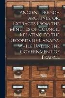 Ancient French Archives, or, Extracts From the Minutes of Council Relating to the Records of Canada, While Under the Government of France [microform]