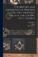 The History and Antiquities of Windsor Castle, and the Royal College, and Chapel of St. George: With the Institution, Laws, and Ceremonies of the Most Noble Order of the Garter, Including the Several Foundations in the Castle, From Their First...