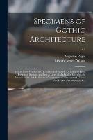 Specimens of Gothic Architecture: Selected From Various Ancient Edifices in England: Consisting of Plans, Elevations, Sections, and Parts at Large: Calculated to Exemplify the Various Styles, and the Practical Construction of This Admired Class Of...; v.1 - Augustus 1762-1832 Pugin,Edward James 1787-1854 Willson - cover