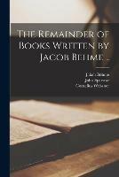 The Remainder of Books Written by Jacob Behme ..