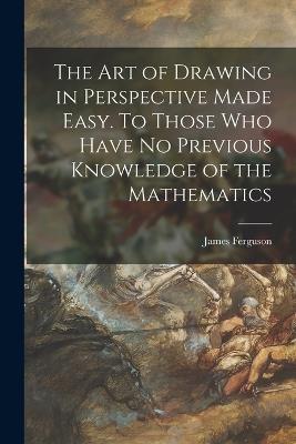 The Art of Drawing in Perspective Made Easy. To Those Who Have No Previous Knowledge of the Mathematics - James 1710-1776 Ferguson - cover