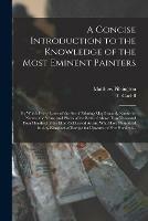 A Concise Introduction to the Knowledge of the Most Eminent Painters: by Which Every Lover of the Art of Painting May Instantly Know the Names, the Years, and Places of the Birth of Above Two Thousand Four Hundred of the Most Celebrated Artists, Who...
