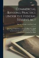 Commercial Banking Practice Under the Federal Reserve Act; the Law and Regulations, the Informal Rulings of the Federal Reserve Board, and the Opinions of Counsel Governing Bank Acceptances, Rediscounts, Advances, and Open Market Transactions of The...