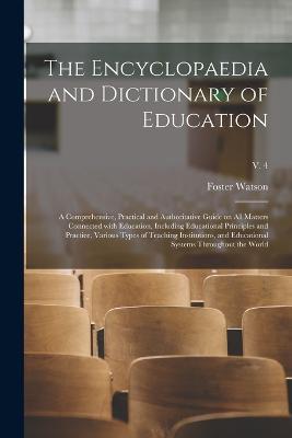 The Encyclopaedia and Dictionary of Education; a Comprehensive, Practical and Authoritative Guide on All Matters Connected With Education, Including Educational Principles and Practice, Various Types of Teaching Institutions, and Educational Systems...; v. 4 - Foster 1860-1929 Ed Watson - cover