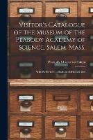 Visitor's Catalogue of the Museum of the Peabody Academy of Science, Salem, Mass.: With References to Books in Salem Libraries