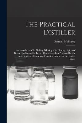 The Practical Distiller: An Introduction To Making Whiskey, Gin, Brandy, Spirits of Better Quality, and in Larger Quantities, than Produced by the Present Mode of Distilling, from the Produce of the United States - Samuel McHarry - cover