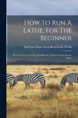How To Run A Lathe, For The Beginner: How To Erect, Care For And Operate A Screw Cutting Engine Lathe - cover