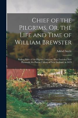 Chief of the Pilgrims, Or, the Life and Time of William Brewster: Ruling Elder of the Pilgrim Company That Founded New Plymouth, the Parent Colony of New England, in 1620 - Ashbel Steele - cover