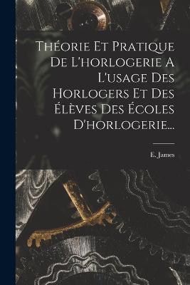 Théorie Et Pratique De L'horlogerie A L'usage Des Horlogers Et Des Élèves Des Écoles D'horlogerie... - E James - cover