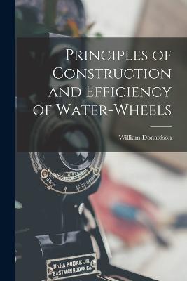 Principles of Construction and Efficiency of Water-wheels - William Donaldson - cover