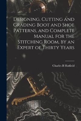 Designing, Cutting and Grading Boot and Shoe Patterns, and Complete Manual for the Stitching Room, by an Expert of Thirty Years - Charles B Hatfield - cover