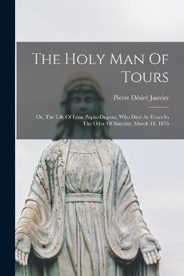 The Holy Man Of Tours: Or, The Life Of Léon Papin-dupont, Who Died At Tours In The Odor Of Sanctity, March 18, 1876 - Pierre Désiré Janvier - cover