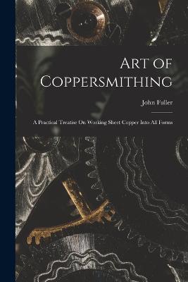 Art of Coppersmithing: A Practical Treatise On Working Sheet Copper Into All Forms - John Fuller - cover