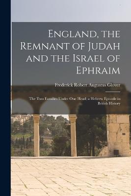 England, the Remnant of Judah and the Israel of Ephraim: The Two Families Under One Head; a Hebrew Episode in British History - Frederick Robert Augustus Glover - cover