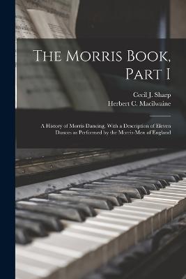 The Morris Book, Part I: A History of Morris Dancing, With a Description of Eleven Dances as Performed by the Morris-Men of England - Cecil J Sharp,Herbert C Macilwaine - cover