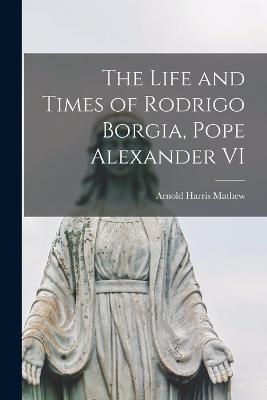 The Life and Times of Rodrigo Borgia, Pope Alexander VI - Arnold Harris Mathew - cover