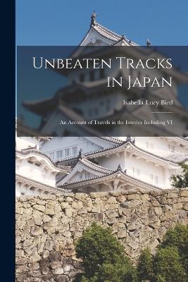 Unbeaten Tracks in Japan: An Account of Travels in the Interior including VI - Isabella Lucy Bird - cover