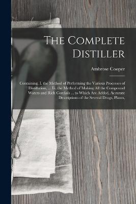 The Complete Distiller: Containing, I. the Method of Performing the Various Processes of Distillation, ... Iii. the Method of Making All the Compound Waters and Rich Cordials ... to Which Are Added, Accurate Descriptions of the Several Drugs, Plants, - Ambrose Cooper - cover