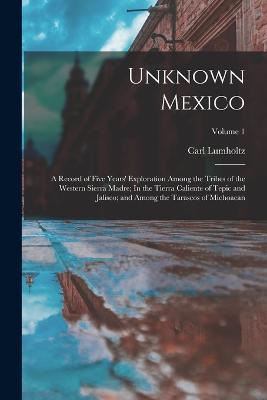 Unknown Mexico: A Record of Five Years' Exploration Among the Tribes of the Western Sierra Madre; In the Tierra Caliente of Tepic and Jalisco; and Among the Tarascos of Michoacan; Volume 1 - Carl Lumholtz - cover