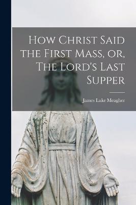 How Christ Said the First Mass, or, The Lord's Last Supper - James Luke Meagher - cover
