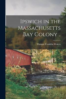 Ipswich in the Massachusetts Bay Colony .. - Thomas Franklin Waters - cover