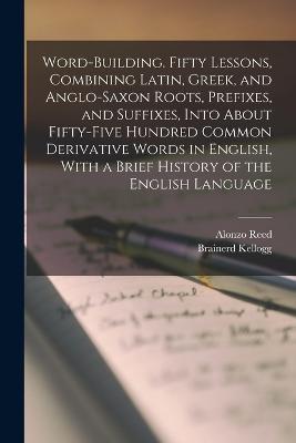 Word-building. Fifty Lessons, Combining Latin, Greek, and Anglo-Saxon Roots, Prefixes, and Suffixes, Into About Fifty-five Hundred Common Derivative Words in English, With a Brief History of the English Language - Brainerd Kellogg,Alonzo Reed - cover