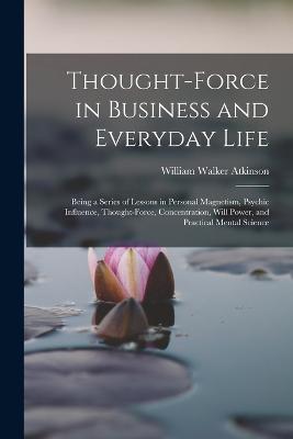 Thought-Force in Business and Everyday Life: Being a Series of Lessons in Personal Magnetism, Psychic Influence, Thought-Force, Concentration, Will Power, and Practical Mental Science - William Walker Atkinson - cover