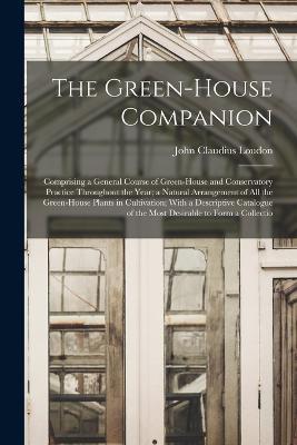 The Green-House Companion: Comprising a General Course of Green-House and Conservatory Practice Throughout the Year; a Natural Arrangement of All the Green-House Plants in Cultivation; With a Descriptive Catalogue of the Most Desirable to Form a Collectio - John Claudius Loudon - cover