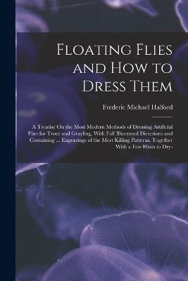 Floating Flies and How to Dress Them: A Treatise On the Most Modern Methods of Dressing Artificial Flies for Trout and Grayling, With Full Illustrated Directions and Containing ... Engravings of the Most Killing Patterns, Together With a Few Hints to Dry- - Frederic Michael Halford - cover