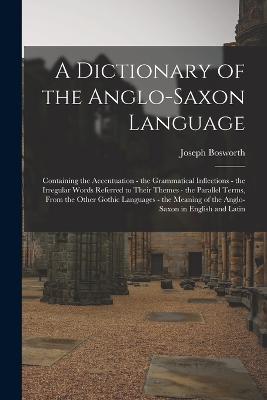 A Dictionary of the Anglo-Saxon Language: Containing the Accentuation - the Grammatical Inflections - the Irregular Words Referred to Their Themes - the Parallel Terms, From the Other Gothic Languages - the Meaning of the Anglo-Saxon in English and Latin - Joseph Bosworth - cover