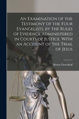 An Examination of the Testimony of the Four Evangelists, by the Rules of Evidence Administered in Courts of Justice. With an Account of the Trial of Jesus - Simon Greenleaf - cover