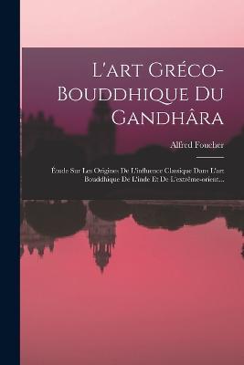 L'art Greco-bouddhique Du Gandhara: Etude Sur Les Origines De L'influence Classique Dans L'art Bouddhique De L'inde Et De L'extreme-orient... - Alfred Foucher - cover