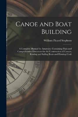 Canoe and Boat Building: A Complete Manual for Amateurs. Containing Plain and Comprehensive Directions for the Construction of Canoes, Rowing and Sailing Boats and Hunting Craft - William Picard Stephens - cover