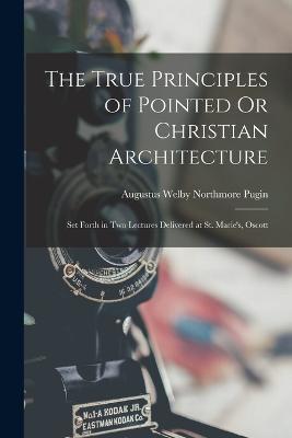 The True Principles of Pointed Or Christian Architecture: Set Forth in Two Lectures Delivered at St. Marie's, Oscott - Augustus Welby Northmore Pugin - cover