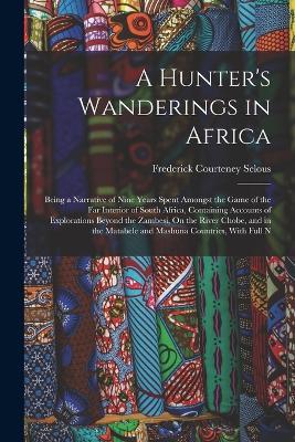 A Hunter's Wanderings in Africa: Being a Narrative of Nine Years Spent Amongst the Game of the Far Interior of South Africa, Containing Accounts of Explorations Beyond the Zambesi, On the River Chobe, and in the Matabele and Mashuna Countries, With Full N - Frederick Courteney Selous - cover