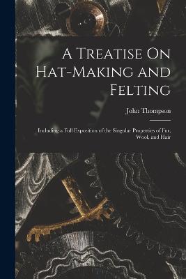 A Treatise On Hat-Making and Felting: Including a Full Exposition of the Singular Properties of Fur, Wool, and Hair - John Thompson - cover