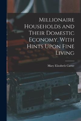 Millionaire Households and Their Domestic Economy, With Hints Upon Fine Living - Mary Elizabeth Carter - cover