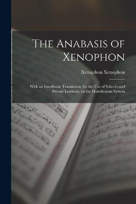 The Anabasis of Xenophon: With an Interlinear Translation, for the use of Schools and Private Learners, on the Hamiltonian System - Xenophon Xenophon - cover