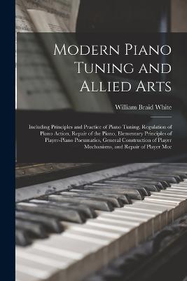 Modern Piano Tuning and Allied Arts: Including Principles and Practice of Piano Tuning, Regulation of Piano Action, Repair of the Piano, Elementary Principles of Player-piano Pneumatics, General Construction of Player Mechanisms, and Repair of Player Mec - William Braid White - cover