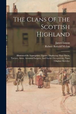 The Clans Of The Scottish Highland: Illustrated By Appropriate Figures, Displaying Their Dress, Tartans, Arms, Armorial Insignia, And Social Occupations, From Original Sketches - James Logan - cover