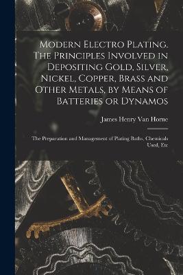 Modern Electro Plating. The Principles Involved in Depositing Gold, Silver, Nickel, Copper, Brass and Other Metals, by Means of Batteries or Dynamos; the Preparation and Management of Plating Baths, Chemicals Used, Etc - James Henry Van Horne - cover
