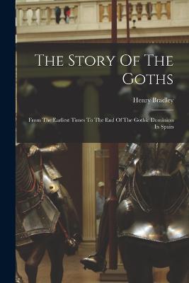 The Story Of The Goths: From The Earliest Times To The End Of The Gothic Dominion In Spain - Henry Bradley - cover