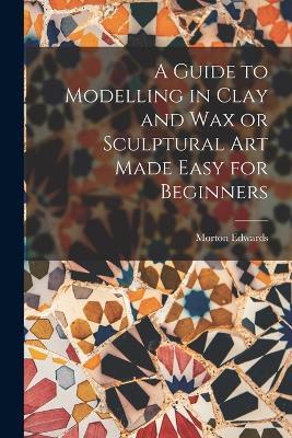 A Guide to Modelling in Clay and Wax or Sculptural Art Made Easy for Beginners - Morton Edwards - cover