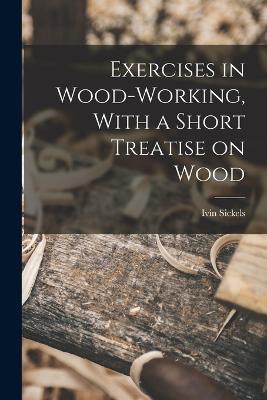 Exercises in Wood-Working, With a Short Treatise on Wood - Ivin Sickels - cover