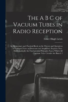 The A B C of Vacuum Tubes in Radio Reception; an Elementary and Practical Book on the Theory and Operation of Vacuum Tubes as Detectors and Amplifiers. Explains Non-mathematically the Fundamental Principles Upon Which all Vacuum Tube Circuits are Based. I - Elmer Hugh Lewis - cover