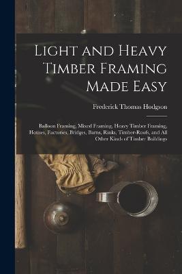Light and Heavy Timber Framing Made Easy: Balloon Framing, Mixed Framing, Heavy Timber Framing, Houses, Factories, Bridges, Barns, Rinks, Timber-Roofs, and All Other Kinds of Timber Buildings - Frederick Thomas Hodgson - cover