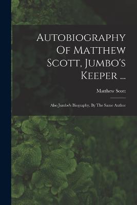 Autobiography Of Matthew Scott, Jumbo's Keeper ...: Also Jumbo's Biography, By The Same Author - Matthew Scott - cover