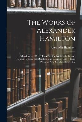 The Works of Alexander Hamilton: [Miscellanies, 1774-1789: A Full Vindication; the Farmer Refuted; Quebec Bill; Resolutions in Congress; Letters From Phocion; New-York Legislature, Etc - Alexander Hamilton - cover