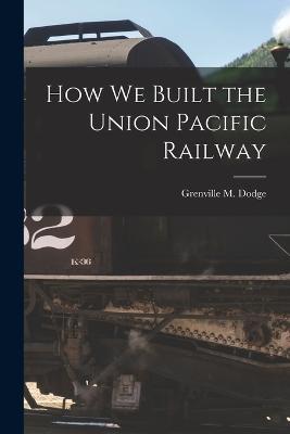 How We Built the Union Pacific Railway - Grenville M Dodge - cover